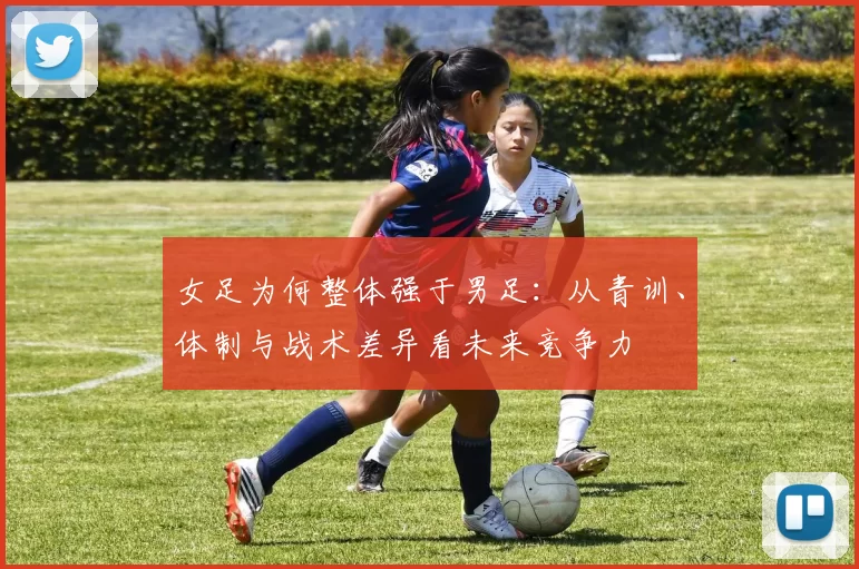 女足为何整体强于男足：从青训、体制与战术差异看未来竞争力