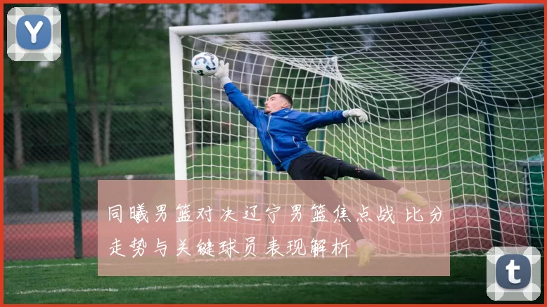 同曦男篮对决辽宁男篮焦点战 比分走势与关键球员表现解析