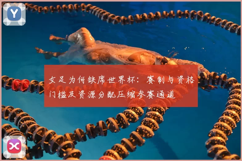 女足为何缺席世界杯：赛制与资格门槛及资源分配压缩参赛通道