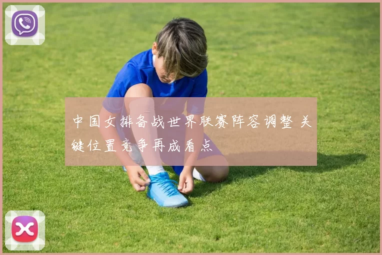 中国女排备战世界联赛阵容调整 关键位置竞争再成看点