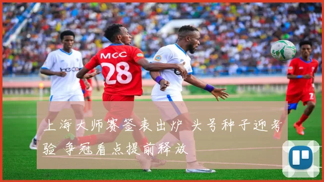 上海大师赛签表出炉 头号种子迎考验 争冠看点提前释放