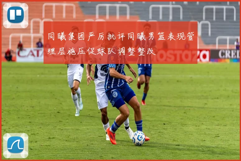 同曦集团严厉批评同曦男篮表现管理层施压促球队调整整改