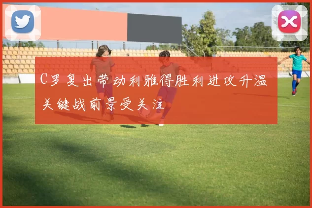 C罗复出带动利雅得胜利进攻升温 关键战前景受关注