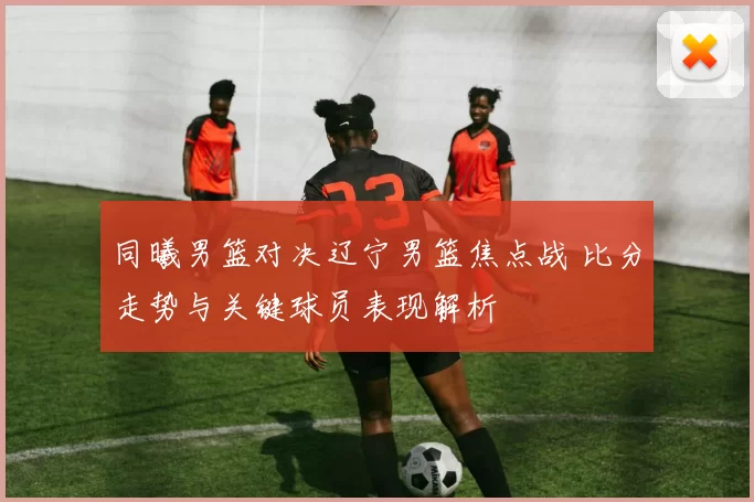 同曦男篮对决辽宁男篮焦点战 比分走势与关键球员表现解析