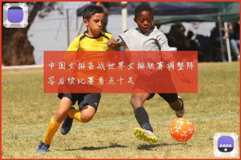 中国女排备战世界女排联赛调整阵容后续比赛看点十足