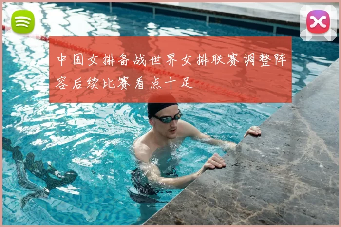 中国女排备战世界女排联赛调整阵容后续比赛看点十足