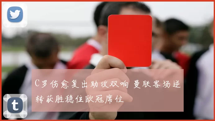 C罗伤愈复出助攻双响 曼联客场逆转获胜稳住欧冠席位