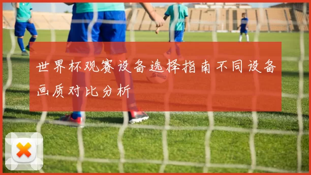 世界杯观赛设备选择指南不同设备画质对比分析