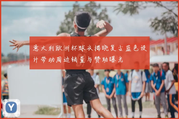 意大利欧洲杯球衣揭晓复古蓝色设计带动周边销量与赞助曝光