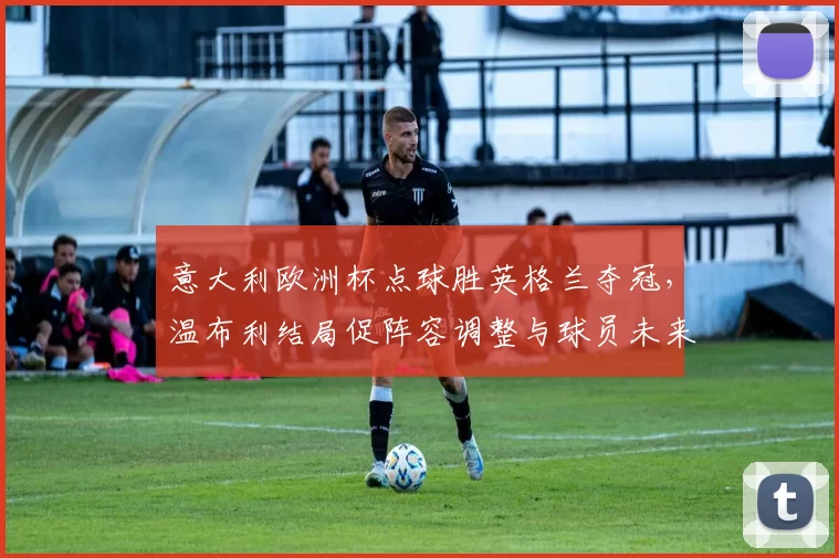 意大利欧洲杯点球胜英格兰夺冠，温布利结局促阵容调整与球员未来关注