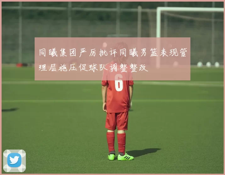 同曦集团严厉批评同曦男篮表现管理层施压促球队调整整改