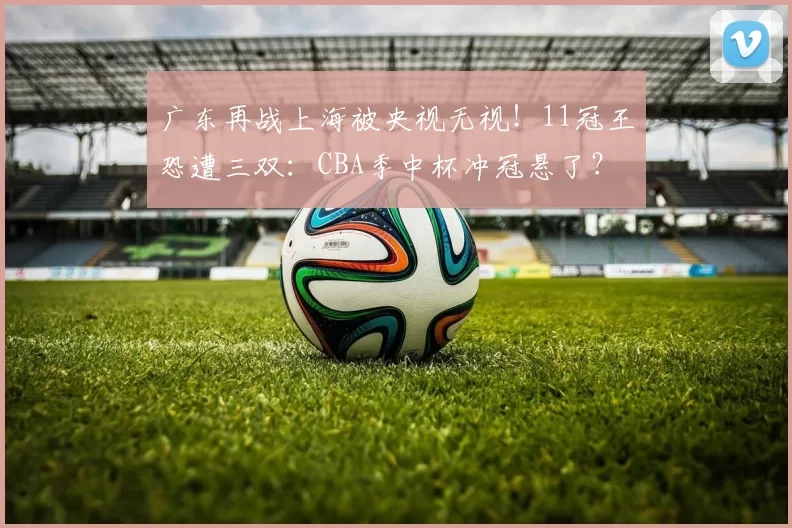 广东再战上海被央视无视！11冠王恐遭三双：CBA季中杯冲冠悬了？