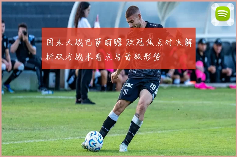 国米大战巴萨前瞻 欧冠焦点对决解析双方战术看点与晋级形势