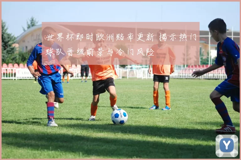 世界杯即时欧洲赔率更新 揭示热门球队晋级前景与冷门风险