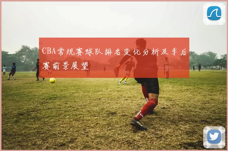 CBA常规赛球队排名变化分析及季后赛前景展望