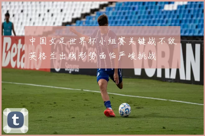 中国女足世界杯小组赛关键战不敌英格兰出线形势面临严峻挑战