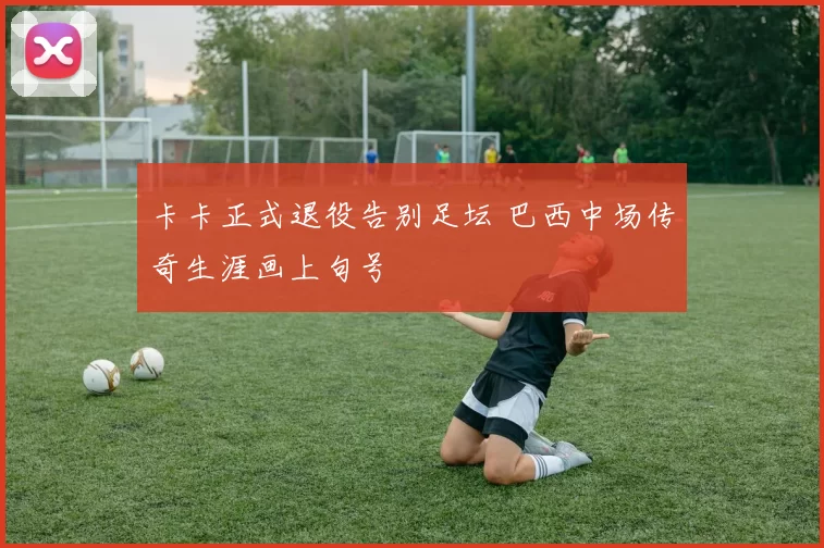 卡卡正式退役告别足坛 巴西中场传奇生涯画上句号