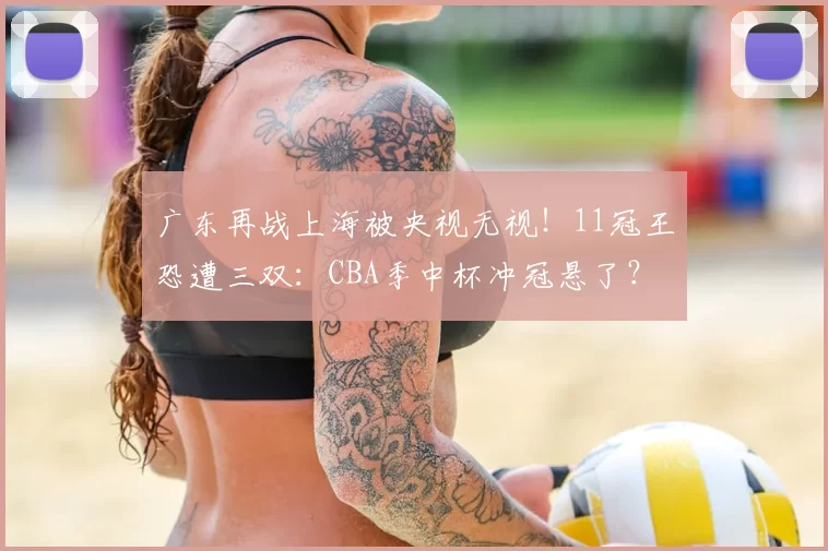 广东再战上海被央视无视！11冠王恐遭三双：CBA季中杯冲冠悬了？