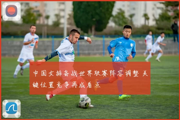 中国女排备战世界联赛阵容调整 关键位置竞争再成看点