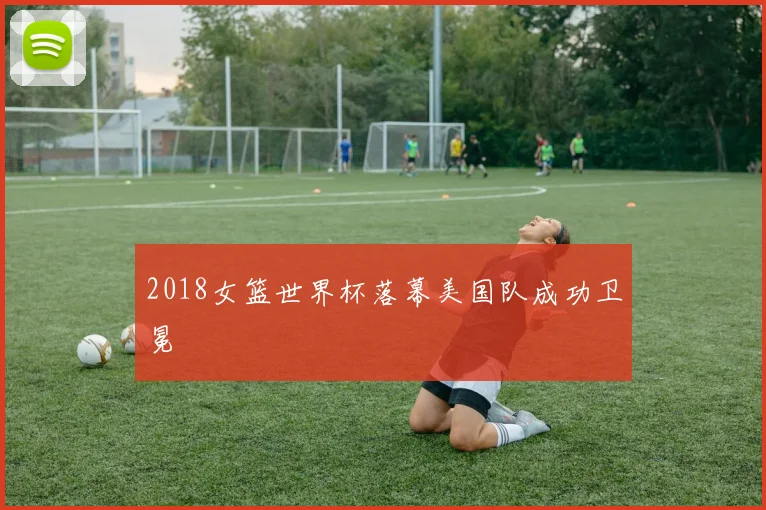 2018女篮世界杯落幕美国队成功卫冕