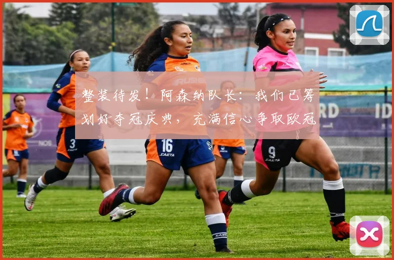 整装待发!阿森纳队长:我们已筹划好夺冠庆典,充满信心争取欧冠冠军!_德高_赛季_球员