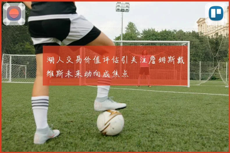 湖人交易价值评估引关注詹姆斯戴维斯未来动向成焦点