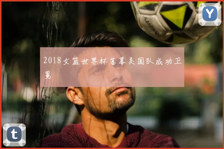 2018女篮世界杯落幕美国队成功卫冕