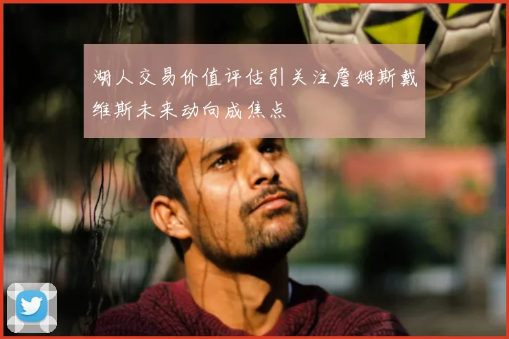 湖人交易价值评估引关注詹姆斯戴维斯未来动向成焦点