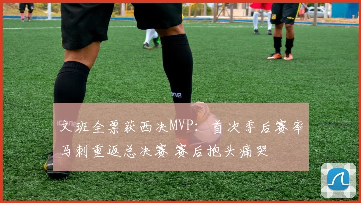文班全票获西决MVP:首次季后赛率马刺重返总决赛 赛后抱头痛哭