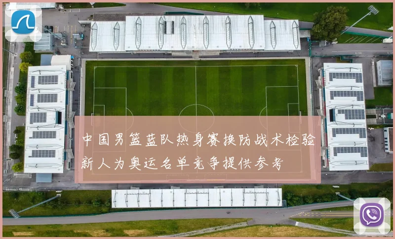 中国男篮蓝队热身赛换防战术检验新人为奥运名单竞争提供参考