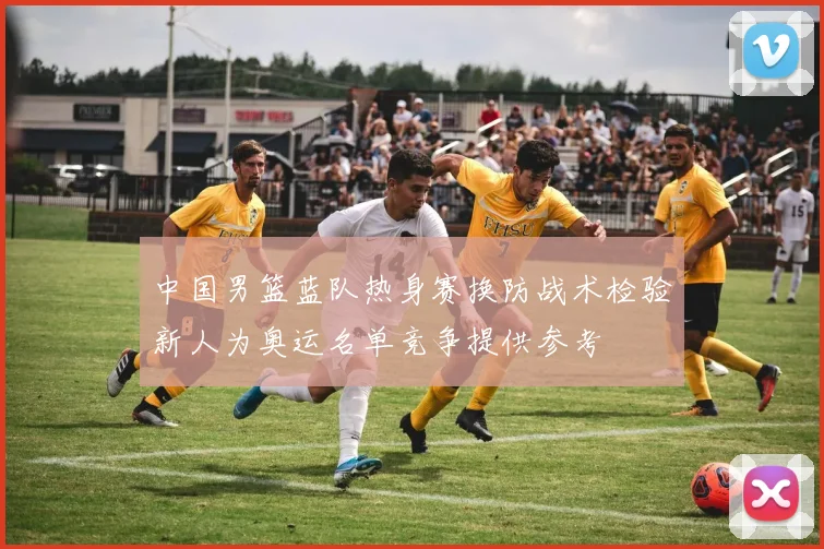 中国男篮蓝队热身赛换防战术检验新人为奥运名单竞争提供参考