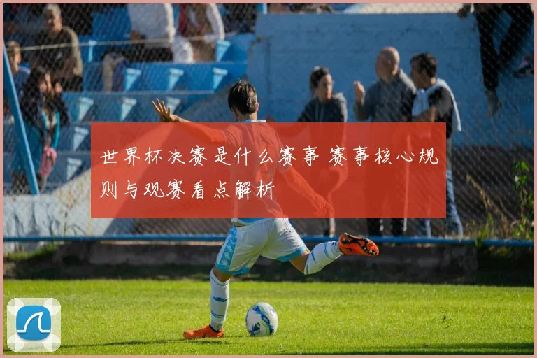 世界杯决赛是什么赛事 赛事核心规则与观赛看点解析