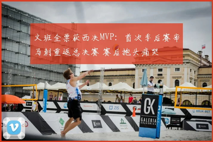 文班全票获西决MVP：首次季后赛率马刺重返总决赛 赛后抱头痛哭