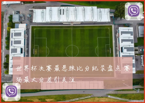世界杯决赛最悬殊比分纪录盘点 赛场最大分差引关注